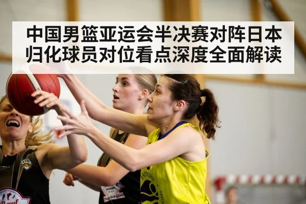 中国男篮亚运会半决赛对阵日本归化球员对位看点深度全面解读