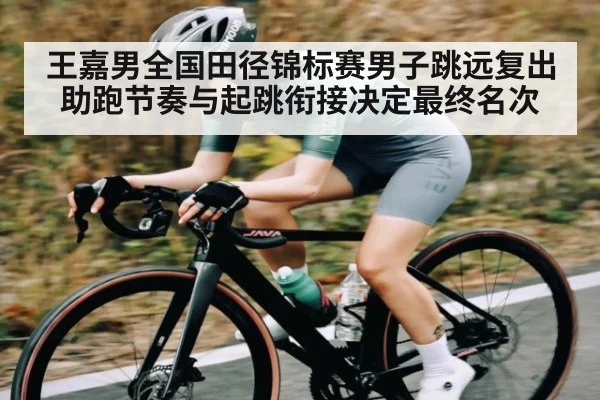 王嘉男全国田径锦标赛男子跳远复出 助跑节奏与起跳衔接决定最终名次