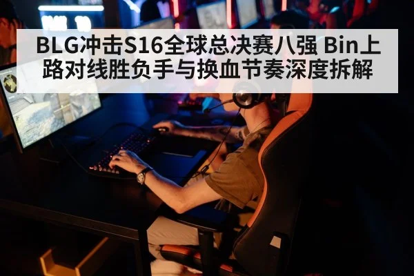 BLG冲击S16全球总决赛八强 Bin上路对线胜负手与换血节奏深度拆解