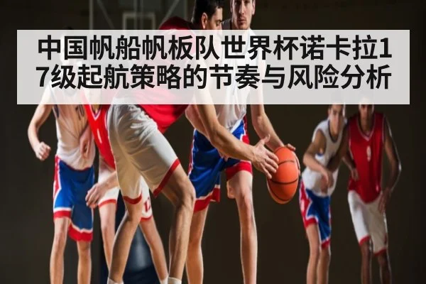中国帆船帆板队世界杯诺卡拉17级起航策略的节奏与风险分析